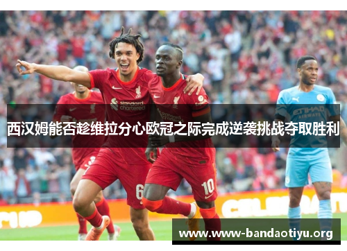 西汉姆能否趁维拉分心欧冠之际完成逆袭挑战夺取胜利 西汉姆能否趁维拉分心欧冠之际完成逆袭挑战夺取胜利