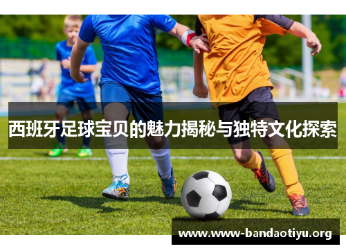 西班牙足球宝贝的魅力揭秘与独特文化探索 西班牙足球宝贝的魅力揭秘与独特文化探索