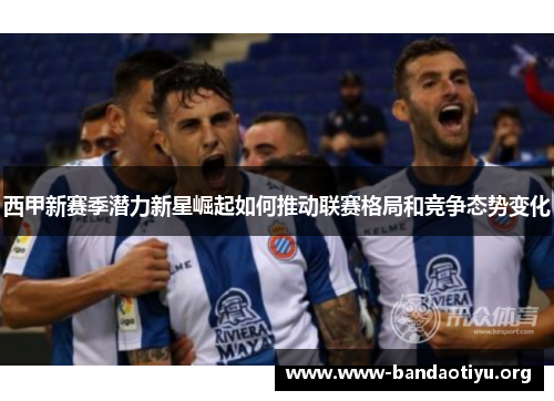 西甲新赛季潜力新星崛起如何推动联赛格局和竞争态势变化 西甲新赛季潜力新星崛起如何推动联赛格局和竞争态势变化