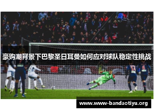 豪购潮背景下巴黎圣日耳曼如何应对球队稳定性挑战 豪购潮背景下巴黎圣日耳曼如何应对球队稳定性挑战