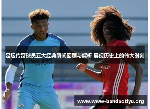 足坛传奇球员五大经典瞬间回顾与解析 展现历史上的伟大时刻 足坛传奇球员五大经典瞬间回顾与解析 展现历史上的伟大时刻