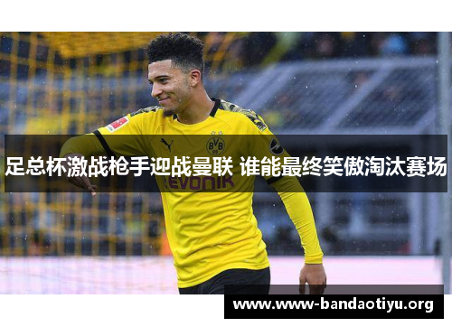 足总杯激战枪手迎战曼联 谁能最终笑傲淘汰赛场 足总杯激战枪手迎战曼联 谁能最终笑傲淘汰赛场