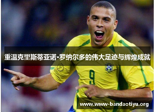 重温克里斯蒂亚诺·罗纳尔多的伟大足迹与辉煌成就 重温克里斯蒂亚诺·罗纳尔多的伟大足迹与辉煌成就