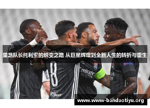 里昂队长托利索的蜕变之路 从巨星辉煌到全新人生的转折与重生