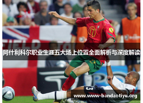 阿什利科尔职业生涯五大场上位置全面解析与深度解读 阿什利科尔职业生涯五大场上位置全面解析与深度解读