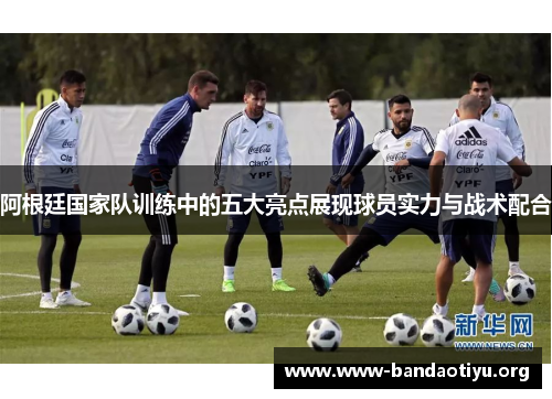 阿根廷国家队训练中的五大亮点展现球员实力与战术配合 阿根廷国家队训练中的五大亮点展现球员实力与战术配合