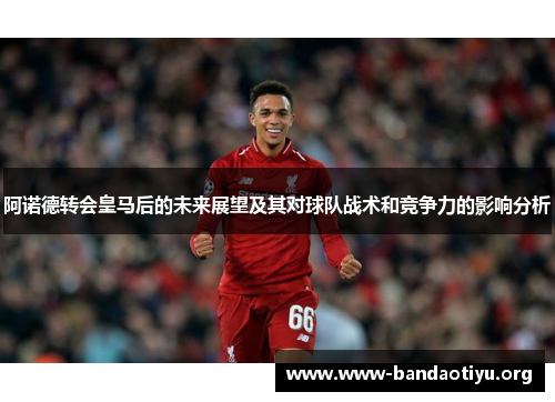 阿诺德转会皇马后的未来展望及其对球队战术和竞争力的影响分析 阿诺德转会皇马后的未来展望及其对球队战术和竞争力的影响分析