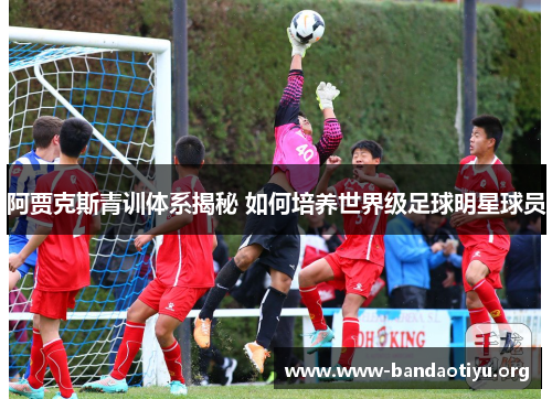 阿贾克斯青训体系揭秘 如何培养世界级足球明星球员 阿贾克斯青训体系揭秘 如何培养世界级足球明星球员