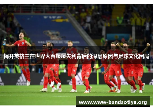 揭开英格兰在世界大赛屡屡失利背后的深层原因与足球文化困局 揭开英格兰在世界大赛屡屡失利背后的深层原因与足球文化困局