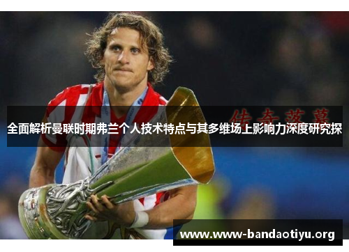 全面解析曼联时期弗兰个人技术特点与其多维场上影响力深度研究探 全面解析曼联时期弗兰个人技术特点与其多维场上影响力深度研究探