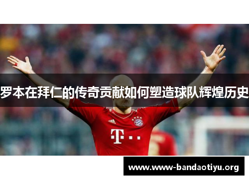 罗本在拜仁的传奇贡献如何塑造球队辉煌历史 罗本在拜仁的传奇贡献如何塑造球队辉煌历史